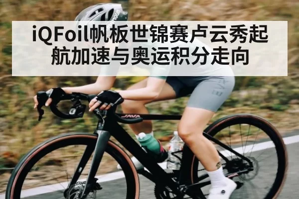 iQFoil帆板世锦赛卢云秀起航加速与奥运积分走向